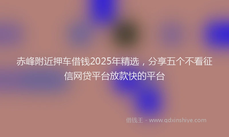 赤峰附近押车借钱2025年精选，分享五个不看征信网贷平台放款快的平台
