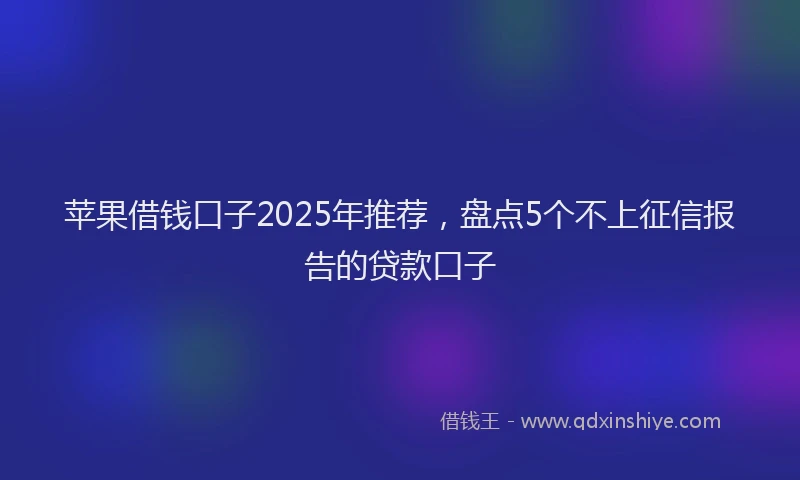 苹果借钱口子2025年推荐，盘点5个不上征信报告的贷款口子