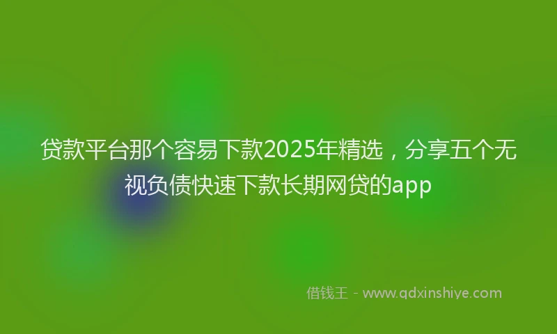 贷款平台那个容易下款2025年精选，分享五个无视负债快速下款长期网贷的app