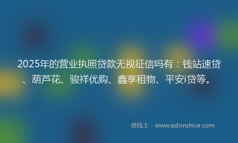 2025年的营业执照贷款无视征信吗有：钱站速贷、葫芦花、骏祥优购、鑫享租物、平安i贷等。