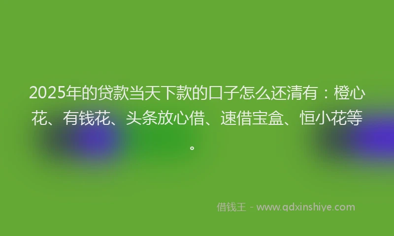 2025年的贷款当天下款的口子怎么还清有：橙心花、有钱花、头条放心借、速借宝盒、恒小花等。
