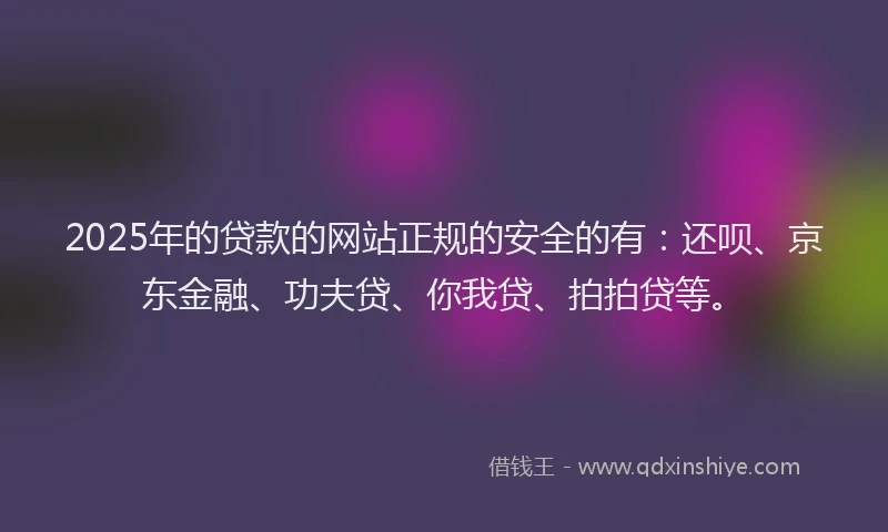 2025年的贷款的网站正规的安全的有：还呗、京东金融、功夫贷、你我贷、拍拍贷等。