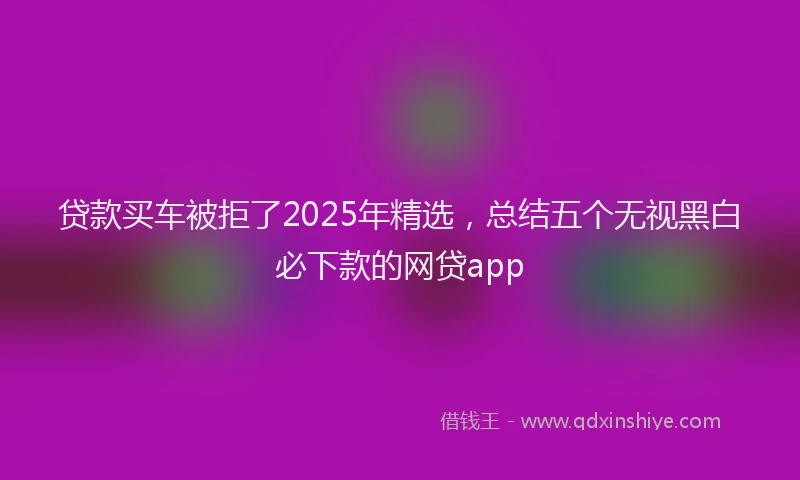贷款买车被拒了2025年精选，总结五个无视黑白必下款的网贷app