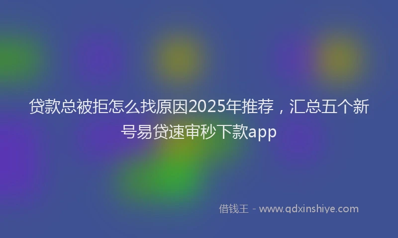 贷款总被拒怎么找原因2025年推荐，汇总五个新号易贷速审秒下款app
