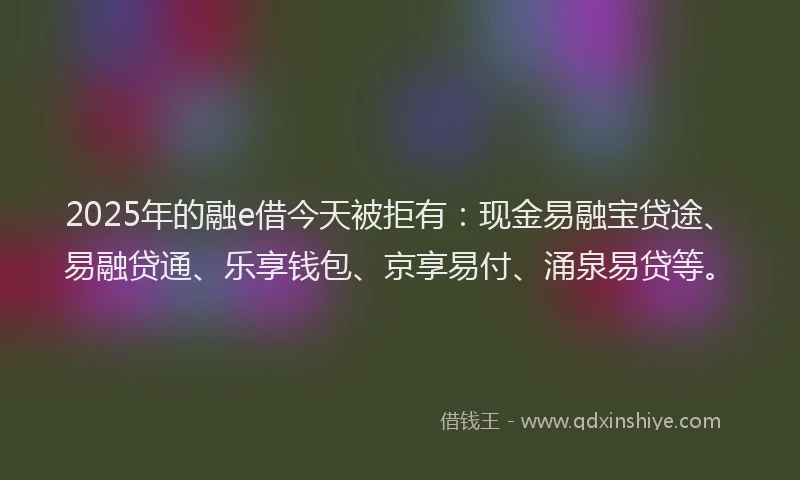 2025年的融e借今天被拒有：现金易融宝贷途、易融贷通、乐享钱包、京享易付、涌泉易贷等。