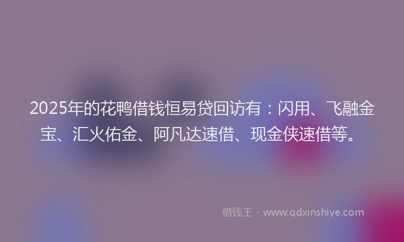 2025年的花鸭借钱恒易贷回访有：闪用、飞融金宝、汇火佑金、阿凡达速借、现金侠速借等。