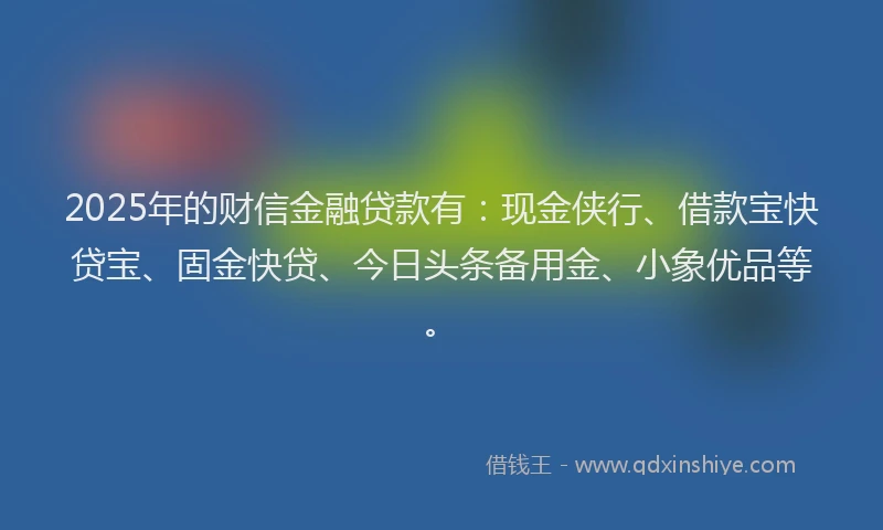 2025年的财信金融贷款有：现金侠行、借款宝快贷宝、固金快贷、今日头条备用金、小象优品等。