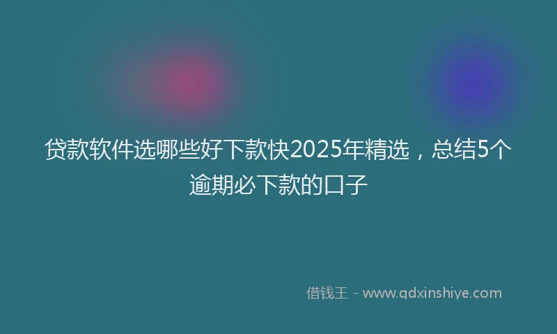 贷款软件选哪些好下款快2025年精选，总结5个逾期必下款的口子