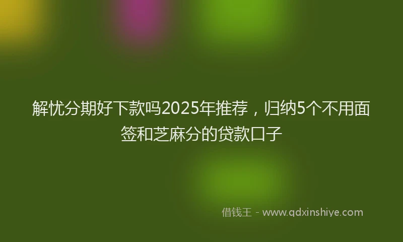 解忧分期好下款吗2025年推荐，归纳5个不用面签和芝麻分的贷款口子