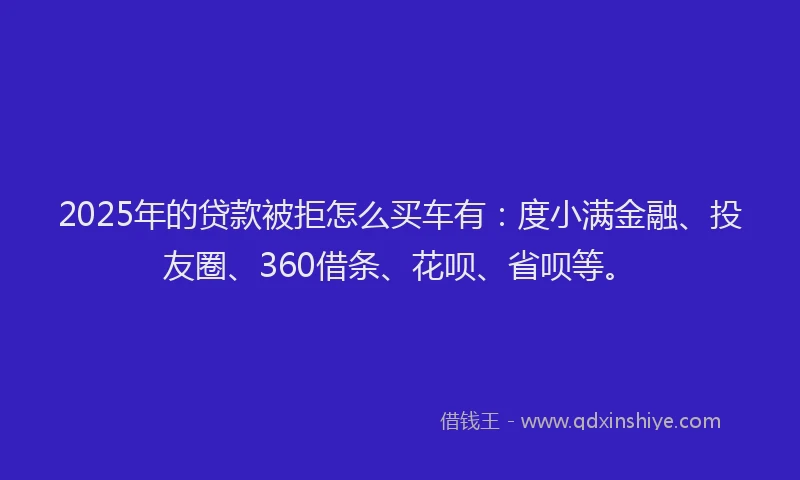 2025年的贷款被拒怎么买车有：度小满金融、投友圈、360借条、花呗、省呗等。