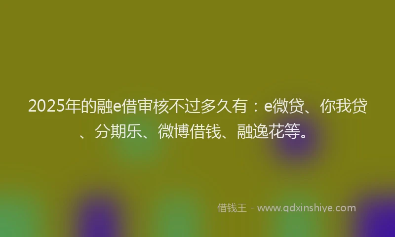 2025年的融e借审核不过多久有：e微贷、你我贷、分期乐、微博借钱、融逸花等。