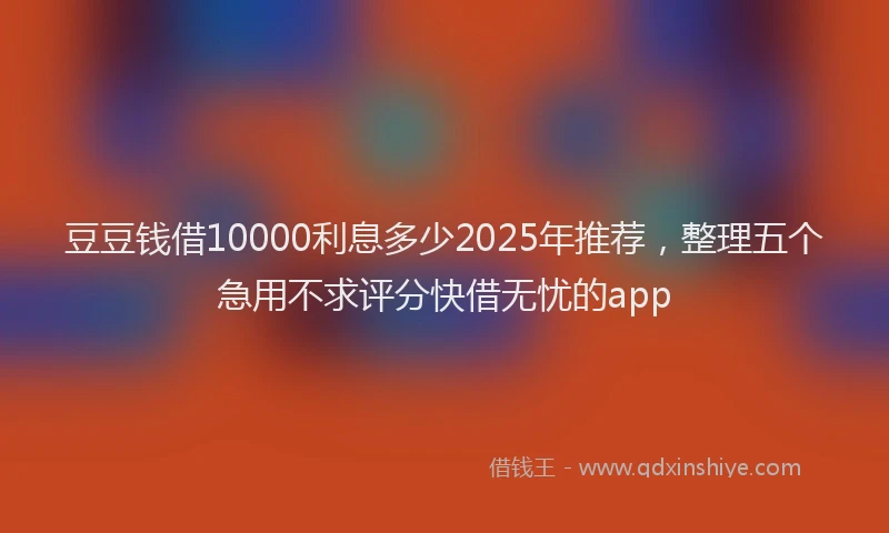 豆豆钱借10000利息多少2025年推荐，整理五个急用不求评分快借无忧的app
