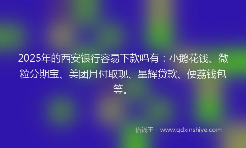 2025年的西安银行容易下款吗有：小鹅花钱、微粒分期宝、美团月付取现、星辉贷款、便荔钱包等。