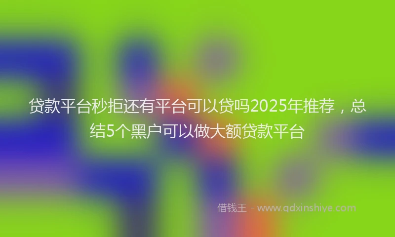 贷款平台秒拒还有平台可以贷吗2025年推荐，总结5个黑户可以做大额贷款平台