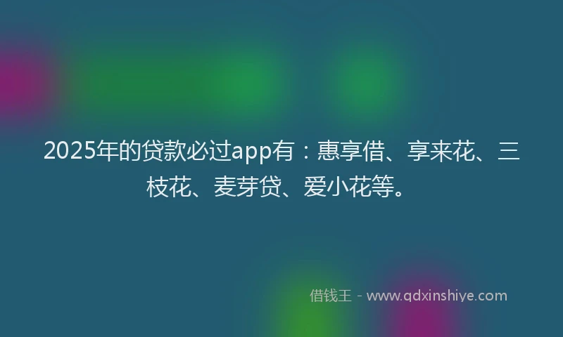 2025年的贷款必过app有：惠享借、享来花、三枝花、麦芽贷、爱小花等。