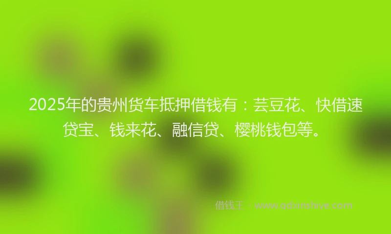 2025年的贵州货车抵押借钱有：芸豆花、快借速贷宝、钱来花、融信贷、樱桃钱包等。
