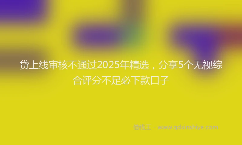 贷上线审核不通过2025年精选，分享5个无视综合评分不足必下款口子