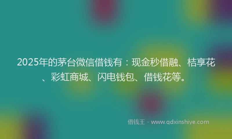 2025年的茅台微信借钱有：现金秒借融、桔享花、彩虹商城、闪电钱包、借钱花等。