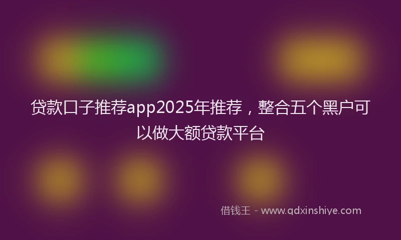 贷款口子推荐app2025年推荐，整合五个黑户可以做大额贷款平台