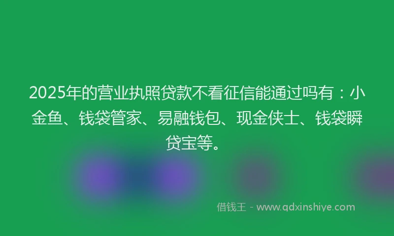 2025年的营业执照贷款不看征信能通过吗有：小金鱼、钱袋管家、易融钱包、现金侠士、钱袋瞬贷宝等。