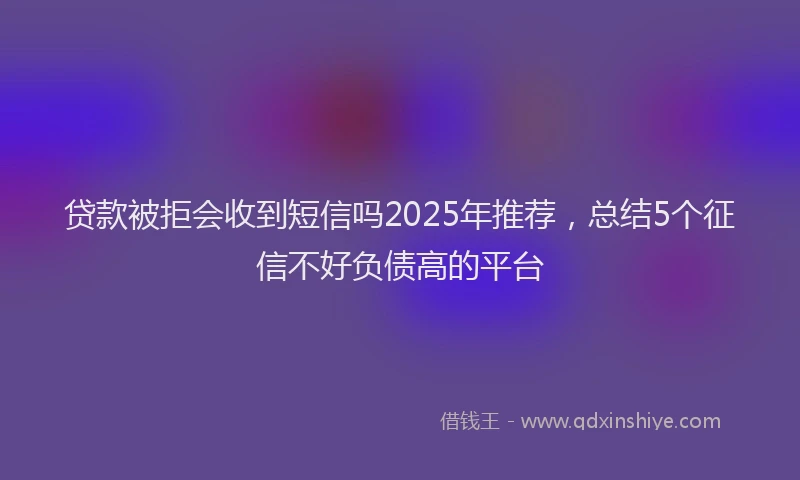贷款被拒会收到短信吗2025年推荐，总结5个征信不好负债高的平台