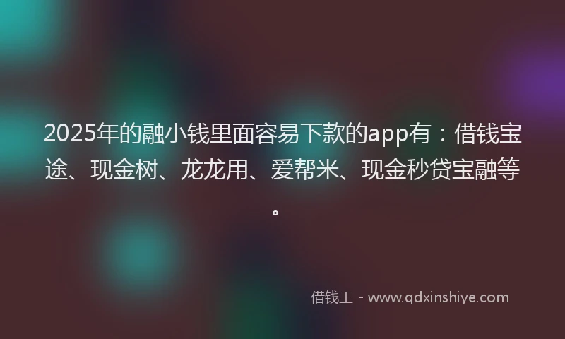 2025年的融小钱里面容易下款的app有：借钱宝途、现金树、龙龙用、爱帮米、现金秒贷宝融等。