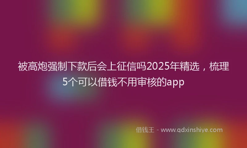 被高炮强制下款后会上征信吗2025年精选，梳理5个可以借钱不用审核的app