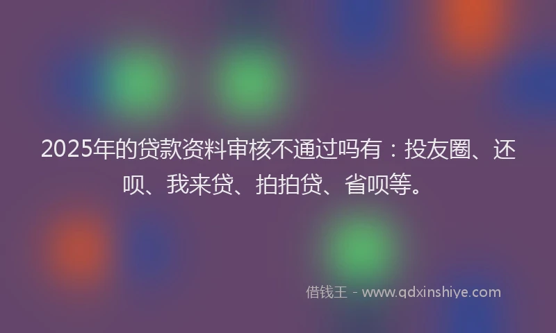 2025年的贷款资料审核不通过吗有：投友圈、还呗、我来贷、拍拍贷、省呗等。