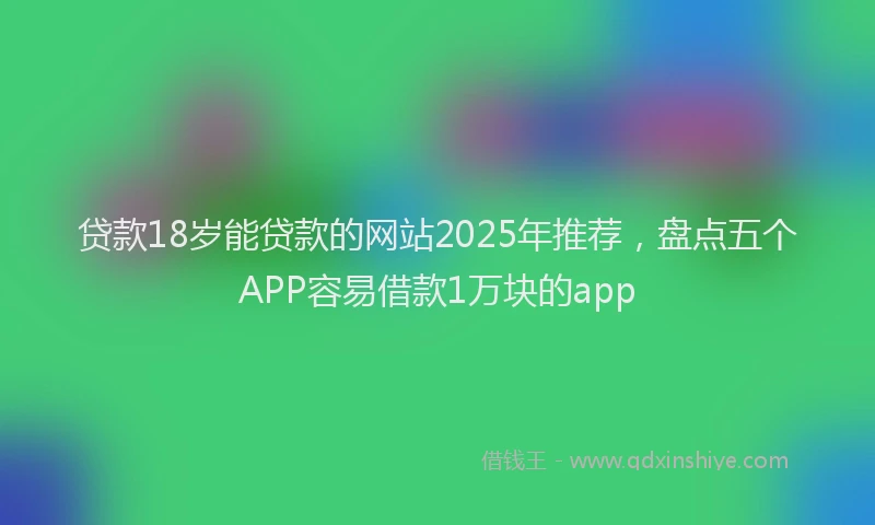 贷款18岁能贷款的网站2025年推荐，盘点五个APP容易借款1万块的app