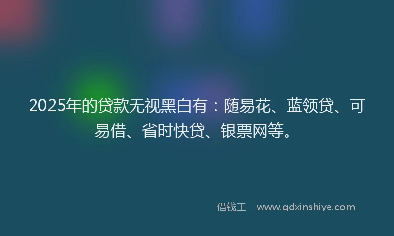 2025年的贷款无视黑白有:随易花、蓝领贷、可易借、省时快贷、银票网等。
