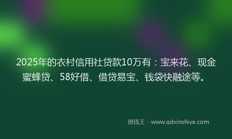 2025年的衣村信用社贷款10万有：宝来花、现金蜜蜂贷、58好借、借贷易宝、钱袋快融途等。