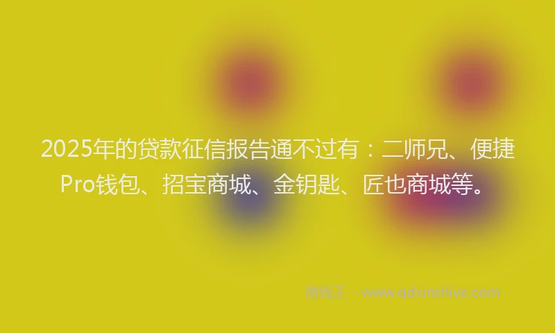 2025年的贷款征信报告通不过有：二师兄、便捷Pro钱包、招宝商城、金钥匙、匠也商城等。