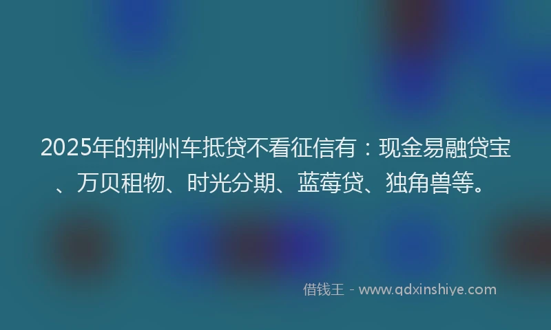 2025年的荆州车抵贷不看征信有：现金易融贷宝、万贝租物、时光分期、蓝莓贷、独角兽等。