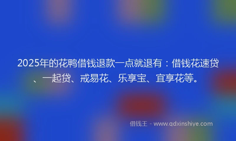 2025年的花鸭借钱退款一点就退有：借钱花速贷、一起贷、戒易花、乐享宝、宜享花等。