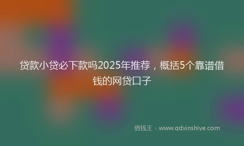 贷款小贷必下款吗2025年推荐，概括5个靠谱借钱的网贷口子
