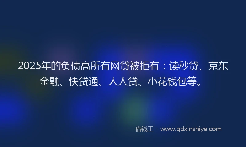 2025年的负债高所有网贷被拒有：读秒贷、京东金融、快贷通、人人贷、小花钱包等。