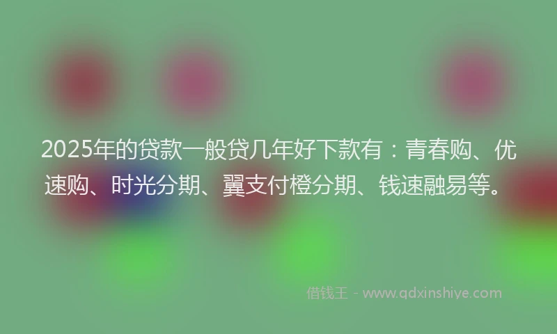 2025年的贷款一般贷几年好下款有：青春购、优速购、时光分期、翼支付橙分期、钱速融易等。
