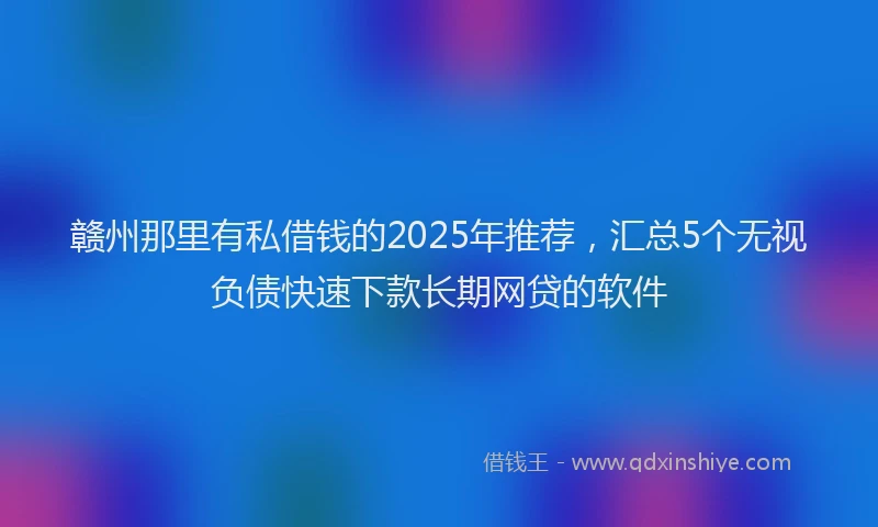 赣州那里有私借钱的2025年推荐，汇总5个无视负债快速下款长期网贷的软件