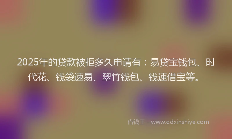 2025年的贷款被拒多久申请有：易贷宝钱包、时代花、钱袋速易、翠竹钱包、钱速借宝等。