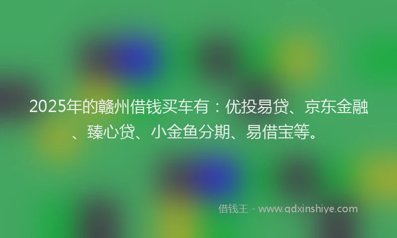2025年的赣州借钱买车有：优投易贷、京东金融、臻心贷、小金鱼分期、易借宝等。
