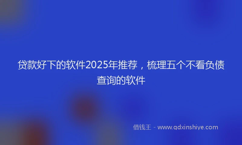 贷款好下的软件2025年推荐，梳理五个不看负债查询的软件