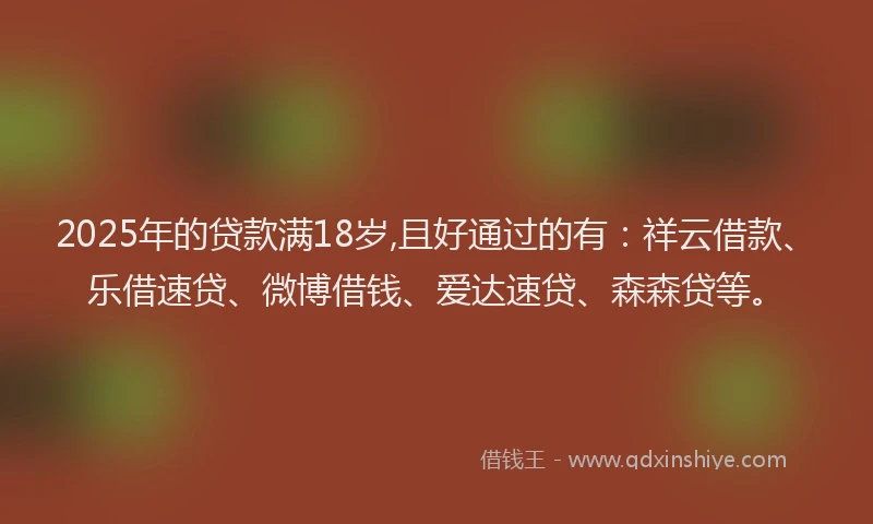 2025年的贷款满18岁,且好通过的有：祥云借款、乐借速贷、微博借钱、爱达速贷、森森贷等。