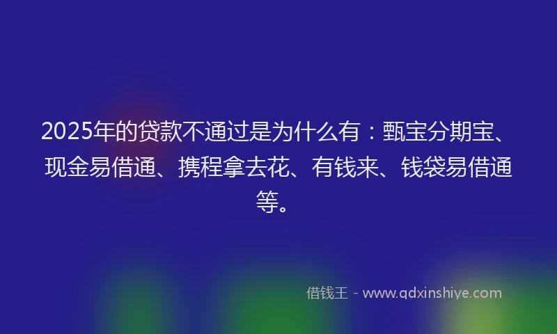 2025年的贷款不通过是为什么有：甄宝分期宝、现金易借通、携程拿去花、有钱来、钱袋易借通等。