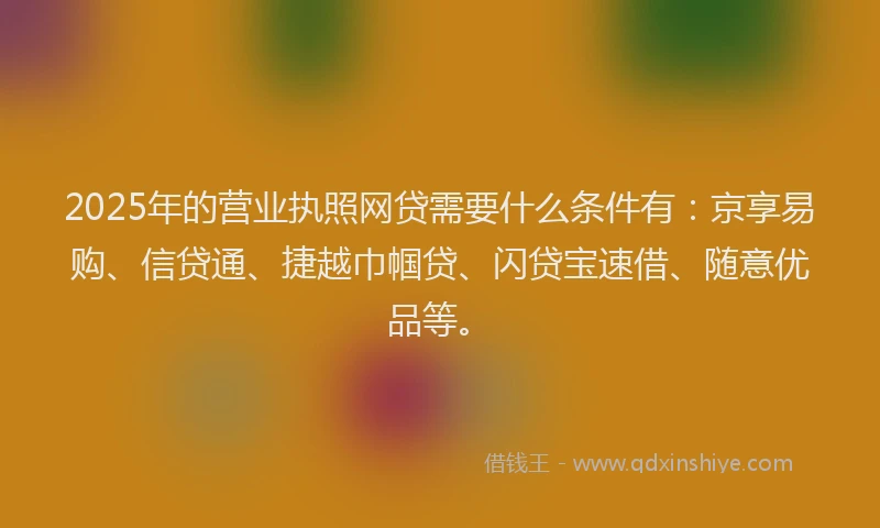 2025年的营业执照网贷需要什么条件有：京享易购、信贷通、捷越巾帼贷、闪贷宝速借、随意优品等。