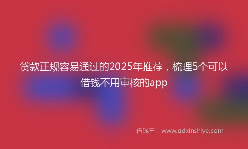 贷款正规容易通过的2025年推荐，梳理5个可以借钱不用审核的app