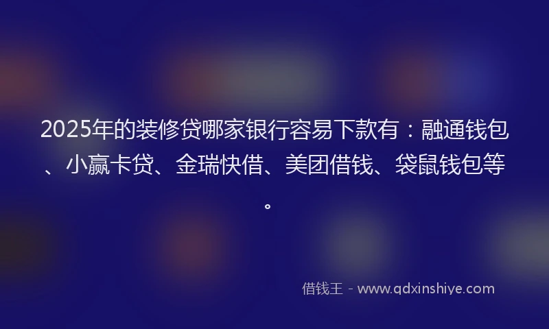 2025年的装修贷哪家银行容易下款有：融通钱包、小赢卡贷、金瑞快借、美团借钱、袋鼠钱包等。