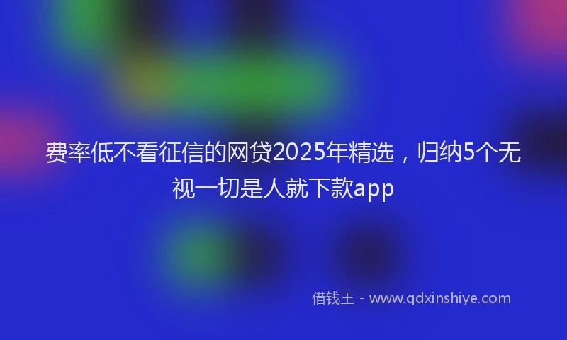 费率低不看征信的网贷2025年精选，归纳5个无视一切是人就下款app