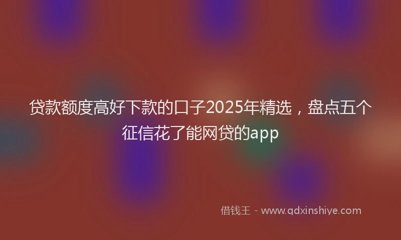 贷款额度高好下款的口子2025年精选，盘点五个征信花了能网贷的app