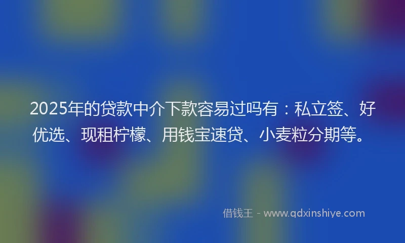 2025年的贷款中介下款容易过吗有：私立签、好优选、现租柠檬、用钱宝速贷、小麦粒分期等。