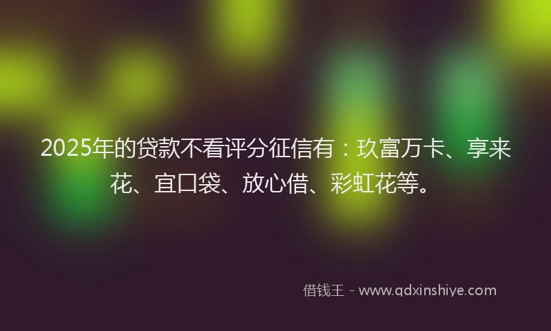 2025年的贷款不看评分征信有：玖富万卡、享来花、宜口袋、放心借、彩虹花等。
